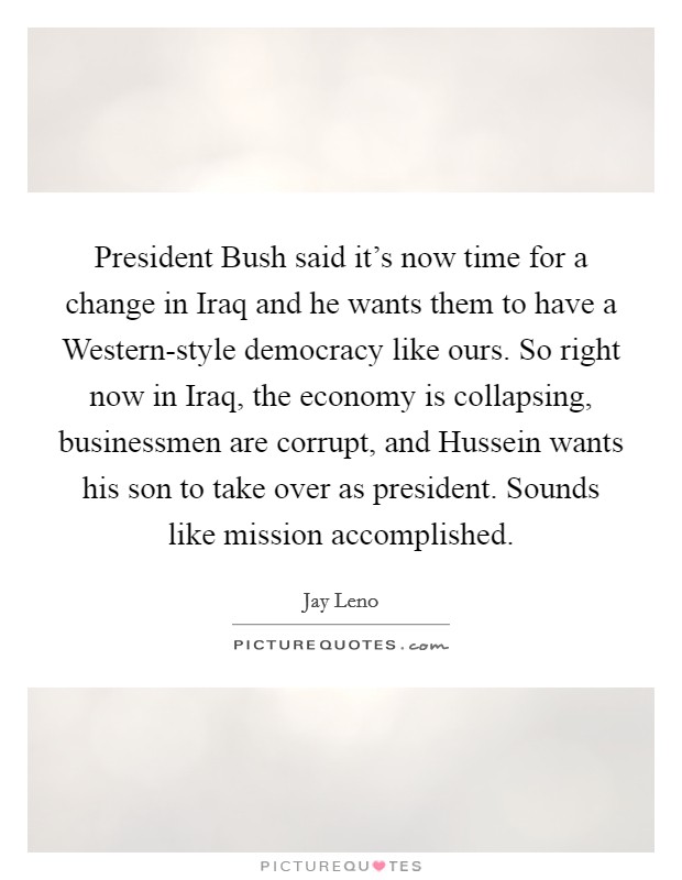 President Bush said it's now time for a change in Iraq and he wants them to have a Western-style democracy like ours. So right now in Iraq, the economy is collapsing, businessmen are corrupt, and Hussein wants his son to take over as president. Sounds like mission accomplished Picture Quote #1