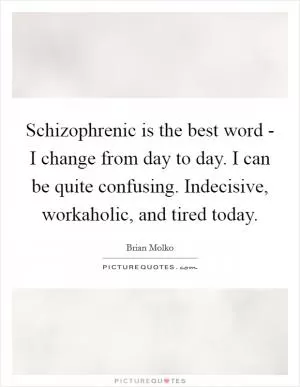 Schizophrenic is the best word - I change from day to day. I can be quite confusing. Indecisive, workaholic, and tired today Picture Quote #1