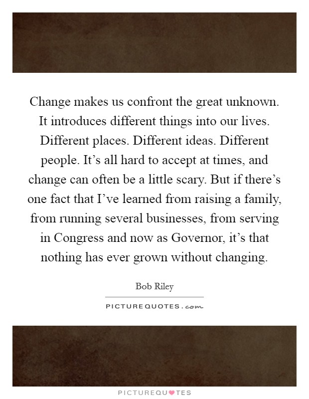 Change makes us confront the great unknown. It introduces different things into our lives. Different places. Different ideas. Different people. It's all hard to accept at times, and change can often be a little scary. But if there's one fact that I've learned from raising a family, from running several businesses, from serving in Congress and now as Governor, it's that nothing has ever grown without changing Picture Quote #1