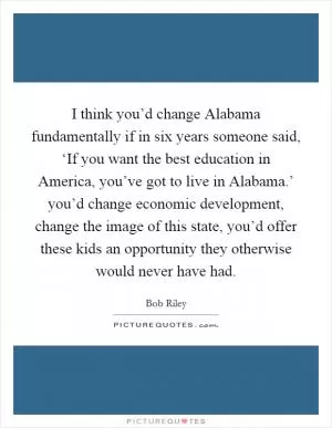 I think you’d change Alabama fundamentally if in six years someone said, ‘If you want the best education in America, you’ve got to live in Alabama.’ you’d change economic development, change the image of this state, you’d offer these kids an opportunity they otherwise would never have had Picture Quote #1