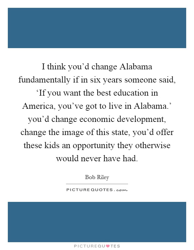 I think you'd change Alabama fundamentally if in six years someone said, ‘If you want the best education in America, you've got to live in Alabama.' you'd change economic development, change the image of this state, you'd offer these kids an opportunity they otherwise would never have had Picture Quote #1