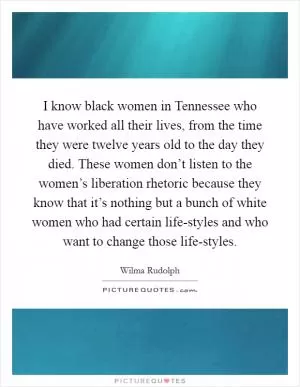 I know black women in Tennessee who have worked all their lives, from the time they were twelve years old to the day they died. These women don’t listen to the women’s liberation rhetoric because they know that it’s nothing but a bunch of white women who had certain life-styles and who want to change those life-styles Picture Quote #1