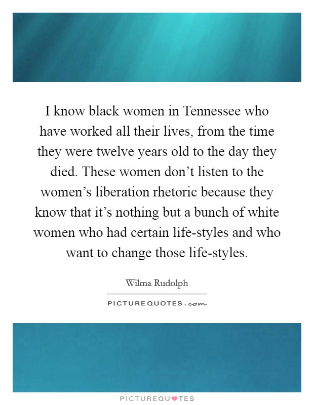 I know black women in Tennessee who have worked all their lives, from the time they were twelve years old to the day they died. These women don't listen to the women's liberation rhetoric because they know that it's nothing but a bunch of white women who had certain life-styles and who want to change those life-styles Picture Quote #1