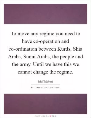 To move any regime you need to have co-operation and co-ordination between Kurds, Shia Arabs, Sunni Arabs, the people and the army. Until we have this we cannot change the regime Picture Quote #1
