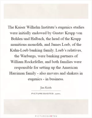 The Kaiser Wilhelm Institute’s eugenics studies were initially endowed by Gustav Krupp von Bohlen und Halbach, the head of the Krupp munitions monolith, and James Loeb, of the Kuhn-Loeb banking family. Loeb’s relatives, the Warburgs, were banking partners of William Rockefeller, and both families were responsible for setting up the American Harriman family - also movers and shakers in eugenics - in business Picture Quote #1