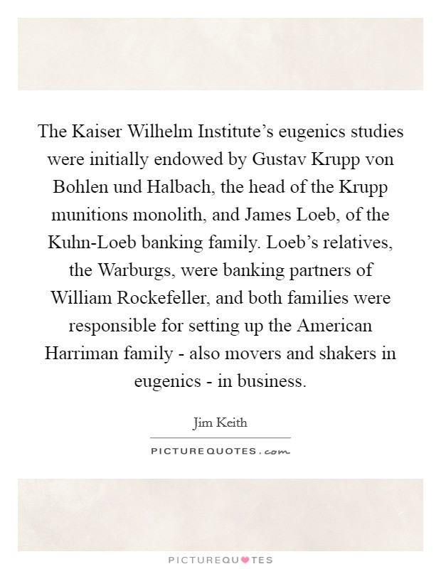 The Kaiser Wilhelm Institute's eugenics studies were initially endowed by Gustav Krupp von Bohlen und Halbach, the head of the Krupp munitions monolith, and James Loeb, of the Kuhn-Loeb banking family. Loeb's relatives, the Warburgs, were banking partners of William Rockefeller, and both families were responsible for setting up the American Harriman family - also movers and shakers in eugenics - in business Picture Quote #1