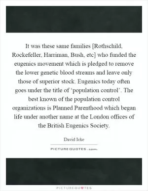 It was these same families [Rothschild, Rockefeller, Harriman, Bush, etc] who funded the eugenics movement which is pledged to remove the lower genetic blood streams and leave only those of superior stock. Eugenics today often goes under the title of ‘population control’. The best known of the population control organizations is Planned Parenthood which began life under another name at the London offices of the British Eugenics Society Picture Quote #1