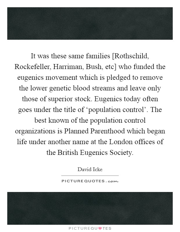 It was these same families [Rothschild, Rockefeller, Harriman, Bush, etc] who funded the eugenics movement which is pledged to remove the lower genetic blood streams and leave only those of superior stock. Eugenics today often goes under the title of ‘population control'. The best known of the population control organizations is Planned Parenthood which began life under another name at the London offices of the British Eugenics Society Picture Quote #1