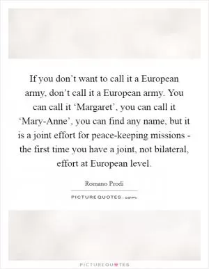 If you don’t want to call it a European army, don’t call it a European army. You can call it ‘Margaret’, you can call it ‘Mary-Anne’, you can find any name, but it is a joint effort for peace-keeping missions - the first time you have a joint, not bilateral, effort at European level Picture Quote #1