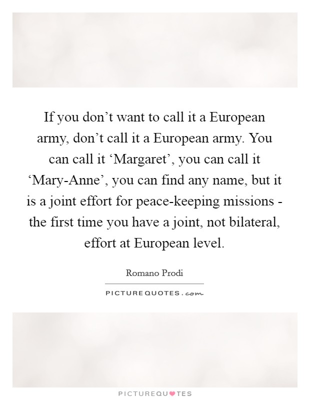 If you don't want to call it a European army, don't call it a European army. You can call it ‘Margaret', you can call it ‘Mary-Anne', you can find any name, but it is a joint effort for peace-keeping missions - the first time you have a joint, not bilateral, effort at European level Picture Quote #1