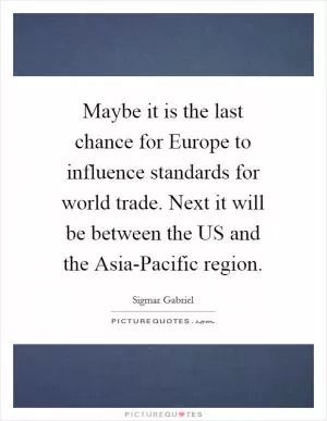 Maybe it is the last chance for Europe to influence standards for world trade. Next it will be between the US and the Asia-Pacific region Picture Quote #1