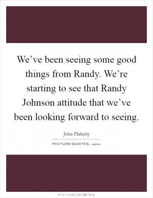 We’ve been seeing some good things from Randy. We’re starting to see that Randy Johnson attitude that we’ve been looking forward to seeing Picture Quote #1