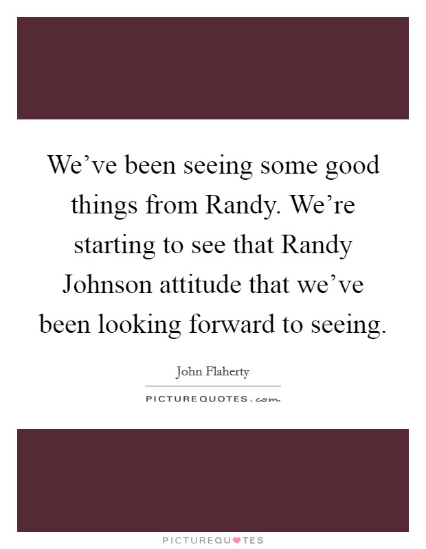 We've been seeing some good things from Randy. We're starting to see that Randy Johnson attitude that we've been looking forward to seeing Picture Quote #1