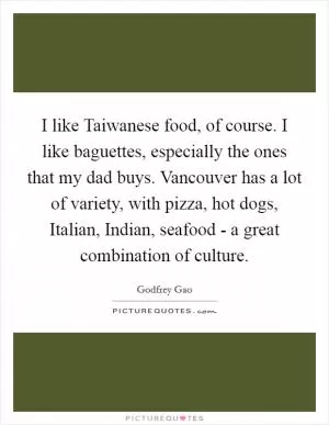 I like Taiwanese food, of course. I like baguettes, especially the ones that my dad buys. Vancouver has a lot of variety, with pizza, hot dogs, Italian, Indian, seafood - a great combination of culture Picture Quote #1