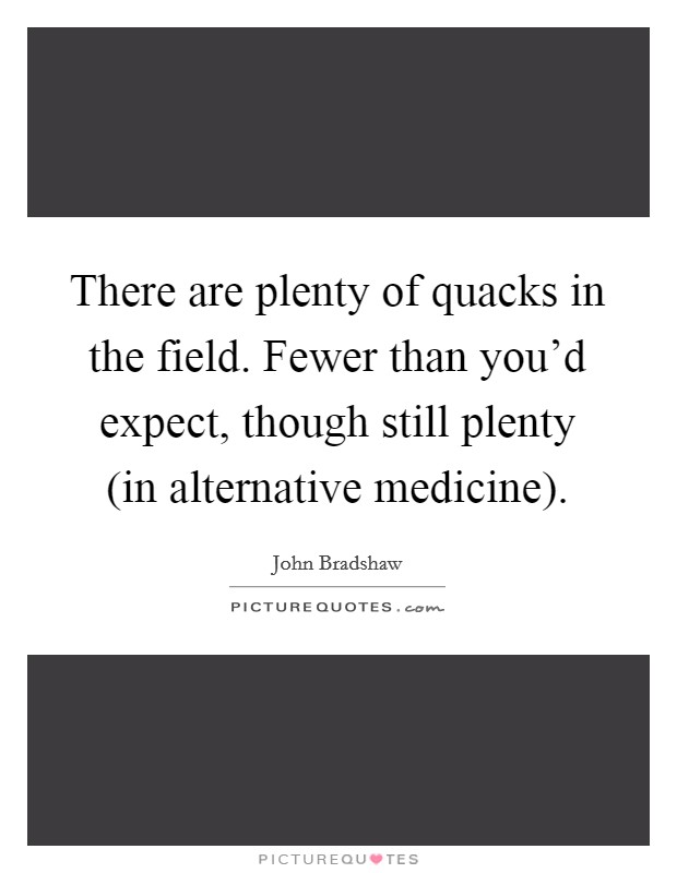 There are plenty of quacks in the field. Fewer than you'd expect, though still plenty (in alternative medicine) Picture Quote #1