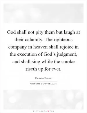 God shall not pity them but laugh at their calamity. The righteous company in heaven shall rejoice in the execution of God’s judgment, and shall sing while the smoke riseth up for ever Picture Quote #1