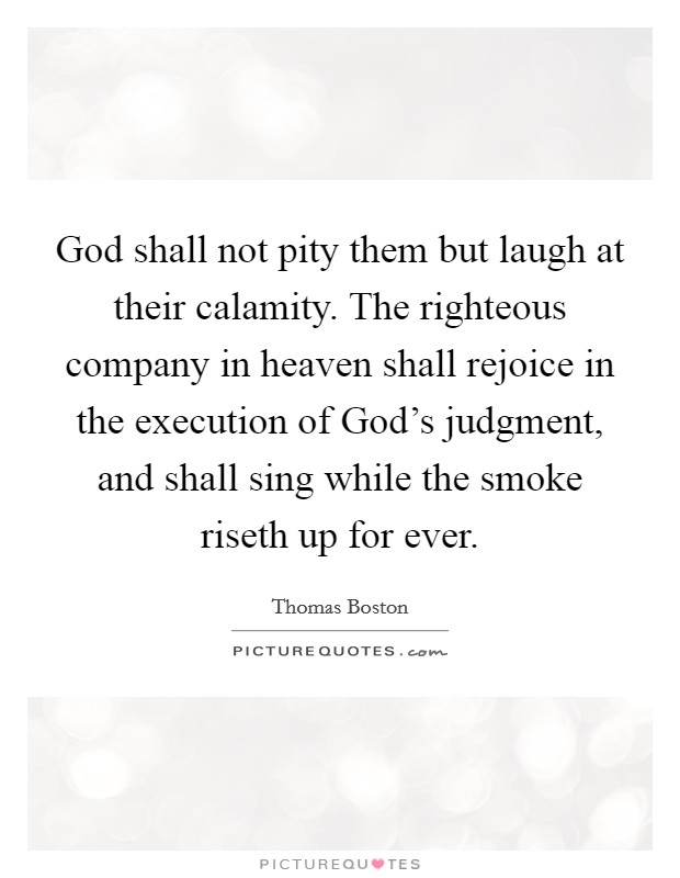 God shall not pity them but laugh at their calamity. The righteous company in heaven shall rejoice in the execution of God's judgment, and shall sing while the smoke riseth up for ever Picture Quote #1
