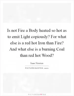 Is not Fire a Body heated so hot as to emit Light copiously? For what else is a red hot Iron than Fire? And what else is a burning Coal than red hot Wood? Picture Quote #1