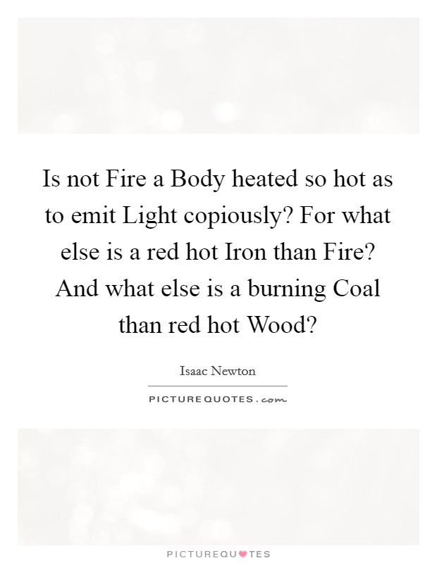 Is not Fire a Body heated so hot as to emit Light copiously? For what else is a red hot Iron than Fire? And what else is a burning Coal than red hot Wood? Picture Quote #1