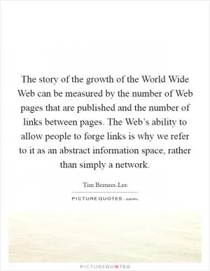The story of the growth of the World Wide Web can be measured by the number of Web pages that are published and the number of links between pages. The Web’s ability to allow people to forge links is why we refer to it as an abstract information space, rather than simply a network Picture Quote #1