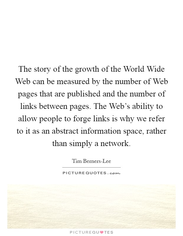 The story of the growth of the World Wide Web can be measured by the number of Web pages that are published and the number of links between pages. The Web's ability to allow people to forge links is why we refer to it as an abstract information space, rather than simply a network Picture Quote #1