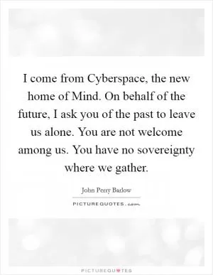 I come from Cyberspace, the new home of Mind. On behalf of the future, I ask you of the past to leave us alone. You are not welcome among us. You have no sovereignty where we gather Picture Quote #1