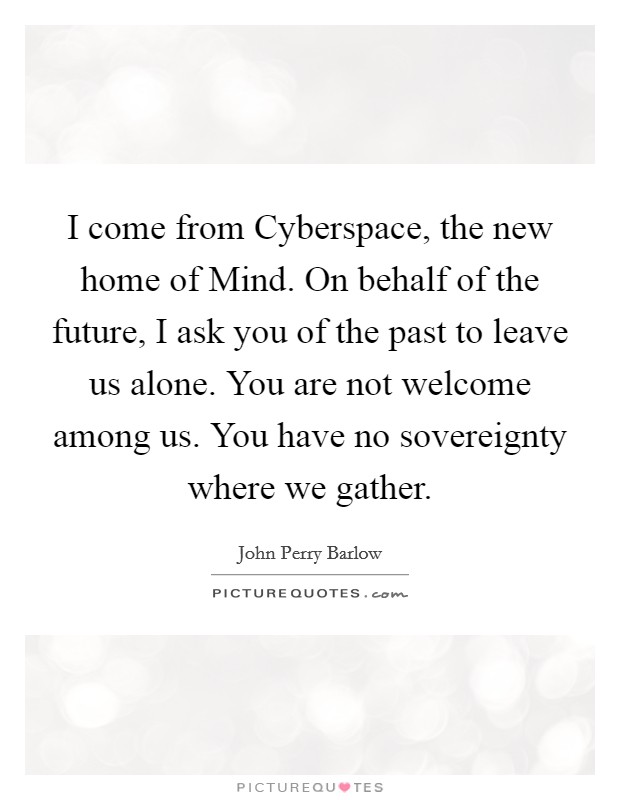 I come from Cyberspace, the new home of Mind. On behalf of the future, I ask you of the past to leave us alone. You are not welcome among us. You have no sovereignty where we gather Picture Quote #1