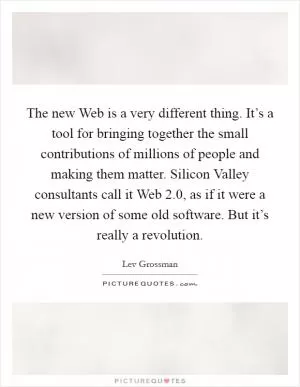 The new Web is a very different thing. It’s a tool for bringing together the small contributions of millions of people and making them matter. Silicon Valley consultants call it Web 2.0, as if it were a new version of some old software. But it’s really a revolution Picture Quote #1