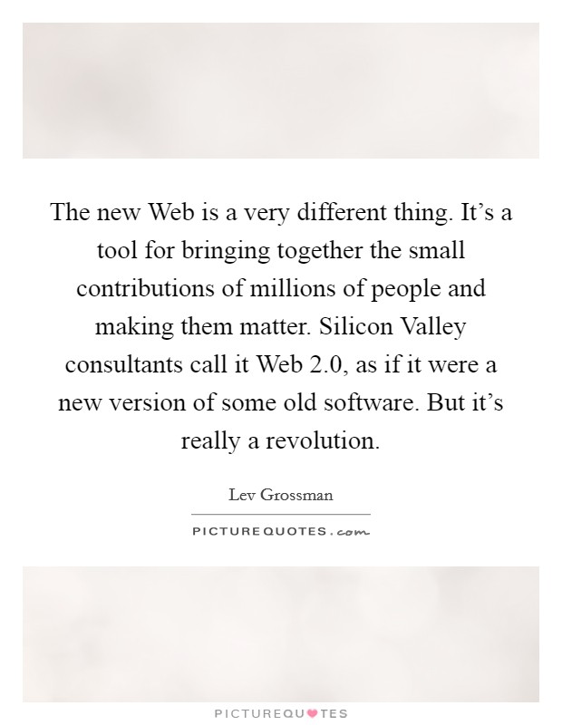 The new Web is a very different thing. It's a tool for bringing together the small contributions of millions of people and making them matter. Silicon Valley consultants call it Web 2.0, as if it were a new version of some old software. But it's really a revolution Picture Quote #1