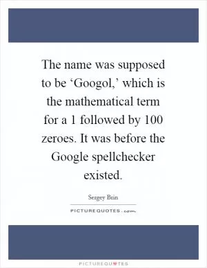 The name was supposed to be ‘Googol,’ which is the mathematical term for a 1 followed by 100 zeroes. It was before the Google spellchecker existed Picture Quote #1
