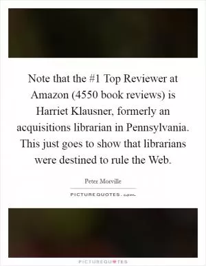 Note that the #1 Top Reviewer at Amazon (4550 book reviews) is Harriet Klausner, formerly an acquisitions librarian in Pennsylvania. This just goes to show that librarians were destined to rule the Web Picture Quote #1