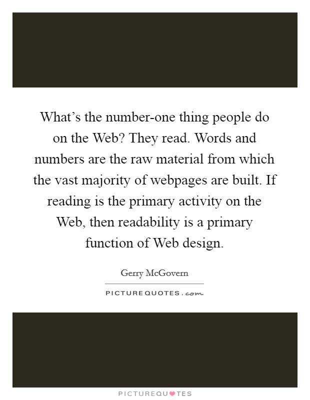 What's the number-one thing people do on the Web? They read. Words and numbers are the raw material from which the vast majority of webpages are built. If reading is the primary activity on the Web, then readability is a primary function of Web design Picture Quote #1