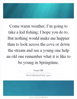 Come warm weather, I’m going to take a kid fishing; I hope you do to. But nothing would make me happier than to look across the cove or down the stream and see a young one help an old one remember what it is like to be young in Springtime Picture Quote #1