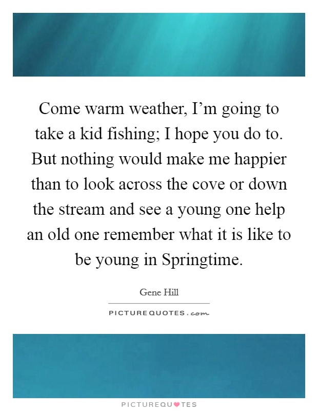 Come warm weather, I'm going to take a kid fishing; I hope you do to. But nothing would make me happier than to look across the cove or down the stream and see a young one help an old one remember what it is like to be young in Springtime Picture Quote #1