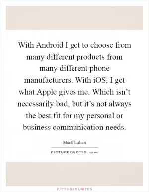 With Android I get to choose from many different products from many different phone manufacturers. With iOS, I get what Apple gives me. Which isn’t necessarily bad, but it’s not always the best fit for my personal or business communication needs Picture Quote #1