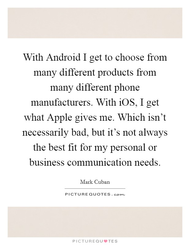 With Android I get to choose from many different products from many different phone manufacturers. With iOS, I get what Apple gives me. Which isn't necessarily bad, but it's not always the best fit for my personal or business communication needs Picture Quote #1