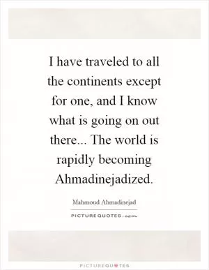 I have traveled to all the continents except for one, and I know what is going on out there... The world is rapidly becoming Ahmadinejadized Picture Quote #1