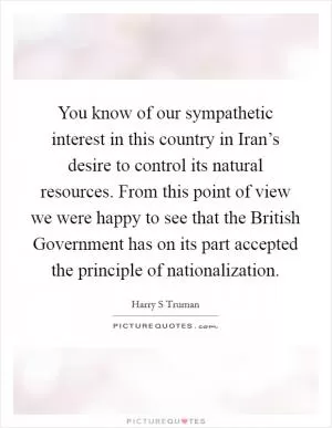 You know of our sympathetic interest in this country in Iran’s desire to control its natural resources. From this point of view we were happy to see that the British Government has on its part accepted the principle of nationalization Picture Quote #1