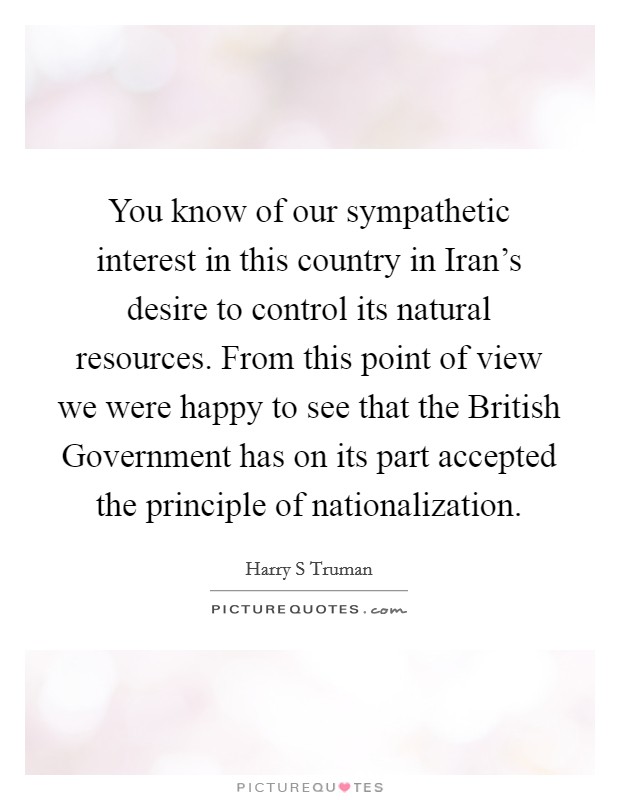You know of our sympathetic interest in this country in Iran's desire to control its natural resources. From this point of view we were happy to see that the British Government has on its part accepted the principle of nationalization Picture Quote #1