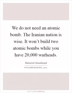 We do not need an atomic bomb. The Iranian nation is wise. It won’t build two atomic bombs while you have 20,000 warheads Picture Quote #1