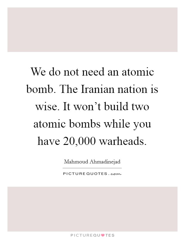 We do not need an atomic bomb. The Iranian nation is wise. It won't build two atomic bombs while you have 20,000 warheads Picture Quote #1
