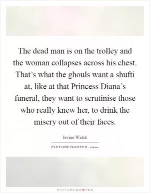 The dead man is on the trolley and the woman collapses across his chest. That’s what the ghouls want a shufti at, like at that Princess Diana’s funeral, they want to scrutinise those who really knew her, to drink the misery out of their faces Picture Quote #1