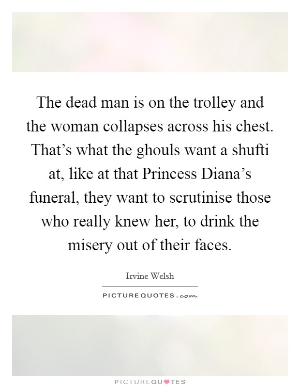 The dead man is on the trolley and the woman collapses across his chest. That's what the ghouls want a shufti at, like at that Princess Diana's funeral, they want to scrutinise those who really knew her, to drink the misery out of their faces Picture Quote #1