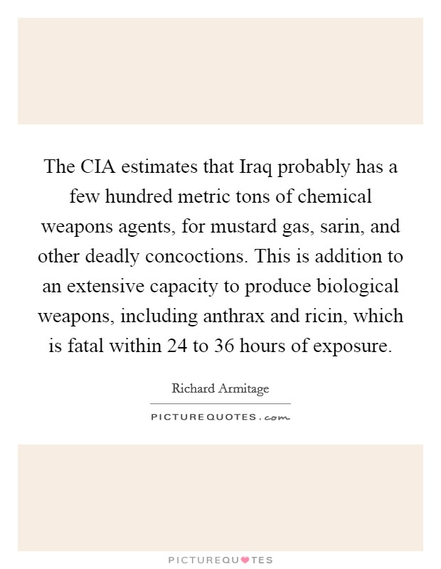 The CIA estimates that Iraq probably has a few hundred metric tons of chemical weapons agents, for mustard gas, sarin, and other deadly concoctions. This is addition to an extensive capacity to produce biological weapons, including anthrax and ricin, which is fatal within 24 to 36 hours of exposure Picture Quote #1