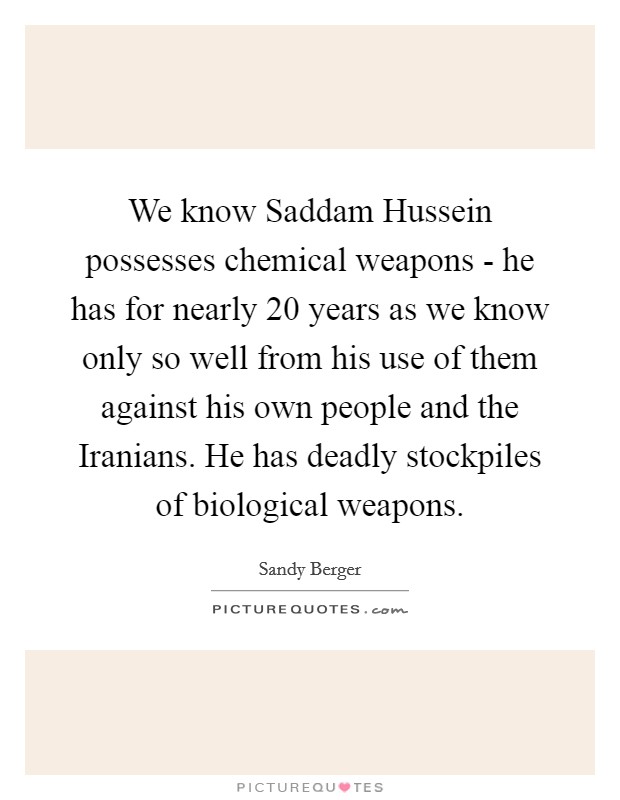 We know Saddam Hussein possesses chemical weapons - he has for nearly 20 years as we know only so well from his use of them against his own people and the Iranians. He has deadly stockpiles of biological weapons Picture Quote #1