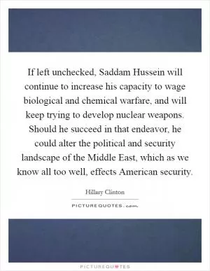 If left unchecked, Saddam Hussein will continue to increase his capacity to wage biological and chemical warfare, and will keep trying to develop nuclear weapons. Should he succeed in that endeavor, he could alter the political and security landscape of the Middle East, which as we know all too well, effects American security Picture Quote #1