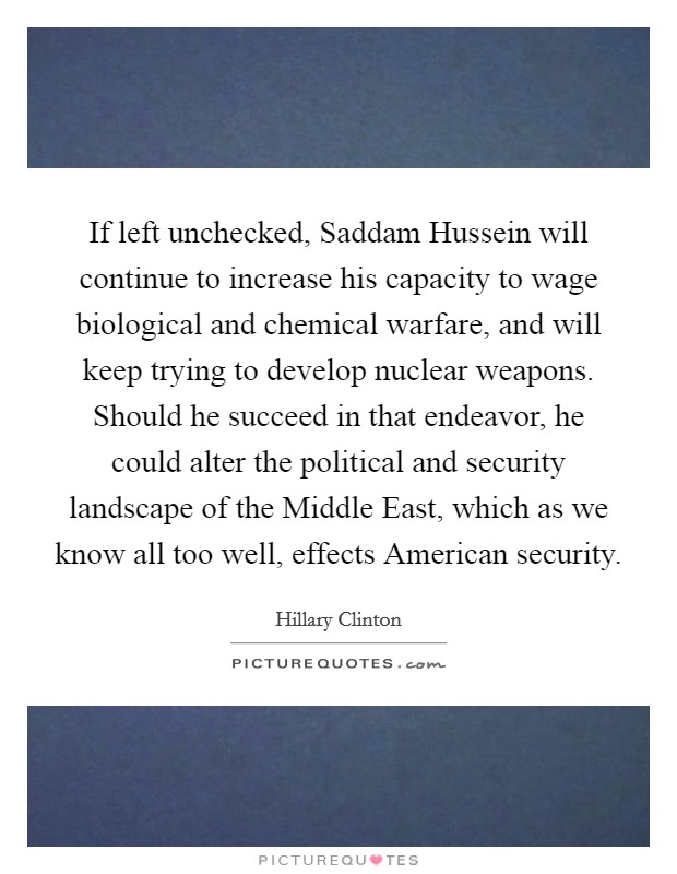 If left unchecked, Saddam Hussein will continue to increase his capacity to wage biological and chemical warfare, and will keep trying to develop nuclear weapons. Should he succeed in that endeavor, he could alter the political and security landscape of the Middle East, which as we know all too well, effects American security Picture Quote #1