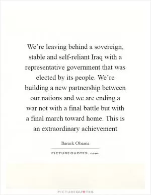 We’re leaving behind a sovereign, stable and self-reliant Iraq with a representative government that was elected by its people. We’re building a new partnership between our nations and we are ending a war not with a final battle but with a final march toward home. This is an extraordinary achievement Picture Quote #1