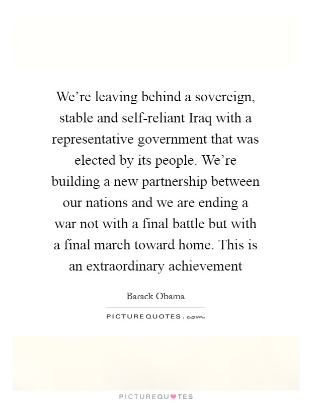 We're leaving behind a sovereign, stable and self-reliant Iraq with a representative government that was elected by its people. We're building a new partnership between our nations and we are ending a war not with a final battle but with a final march toward home. This is an extraordinary achievement Picture Quote #1