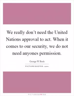 We really don’t need the United Nations approval to act. When it comes to our security, we do not need anyones permission Picture Quote #1